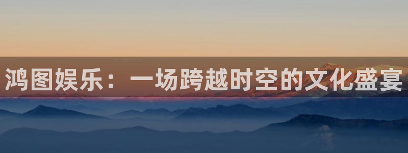 壹号大舞台怎么注册：鸿图娱乐：一场跨越时空的文化盛宴