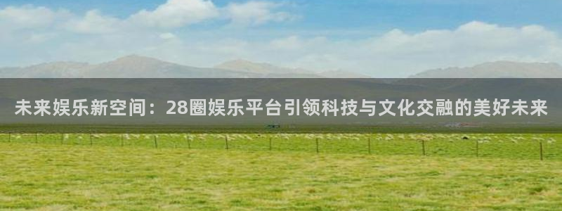 壹号电子娱乐app下载最新版：未来娱乐新空间：28圈娱乐平台引领科技与文化交融的美好未来