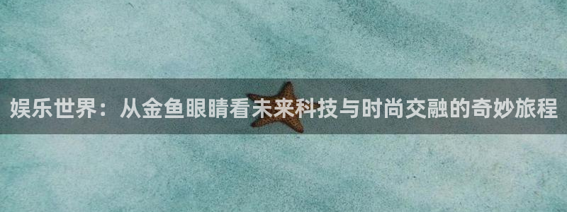 万赢娱乐app下载安装：娱乐世界：从金鱼眼睛看未来科技与时尚交融的奇妙旅程